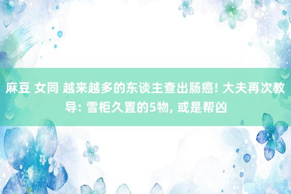麻豆 女同 越来越多的东谈主查出肠癌! 大夫再次教导: 雪柜久置的5物, 或是帮凶