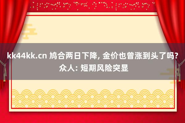 kk44kk.cn 鸠合两日下降, 金价也曾涨到头了吗? 众人: 短期风险突显