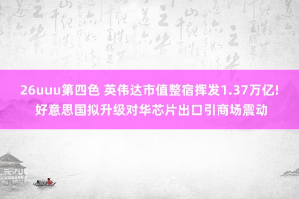 26uuu第四色 英伟达市值整宿挥发1.37万亿! 好意思国拟升级对华芯片出口引商场震动