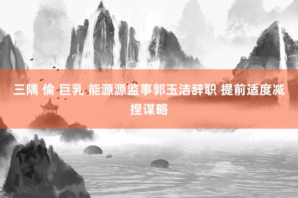 三隅 倫 巨乳 能源源监事郭玉洁辞职 提前适度减捏谋略
