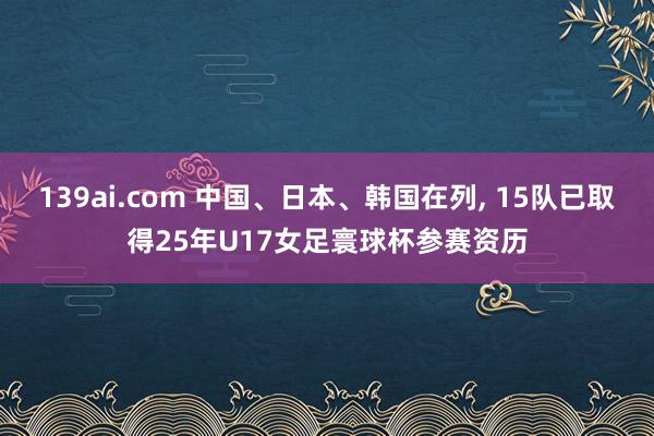 139ai.com 中国、日本、韩国在列, 15队已取得25年U17女足寰球杯参赛资历