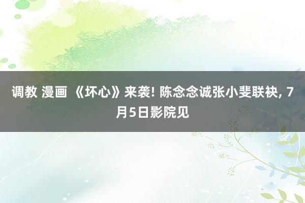 调教 漫画 《坏心》来袭! 陈念念诚张小斐联袂, 7月5日影院见