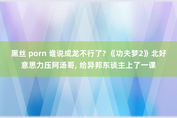 黑丝 porn 谁说成龙不行了? 《功夫梦2》北好意思力压阿汤哥, 给异邦东谈主上了一课