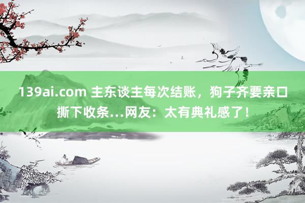 139ai.com 主东谈主每次结账，狗子齐要亲口撕下收条…网友：太有典礼感了！