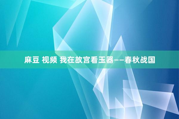 麻豆 视频 我在故宫看玉器——春秋战国