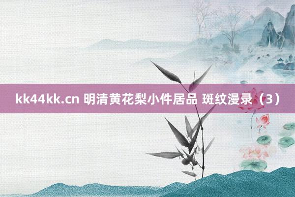 kk44kk.cn 明清黄花梨小件居品 斑纹漫录（3）