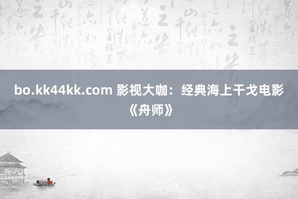 bo.kk44kk.com 影视大咖：经典海上干戈电影《舟师》