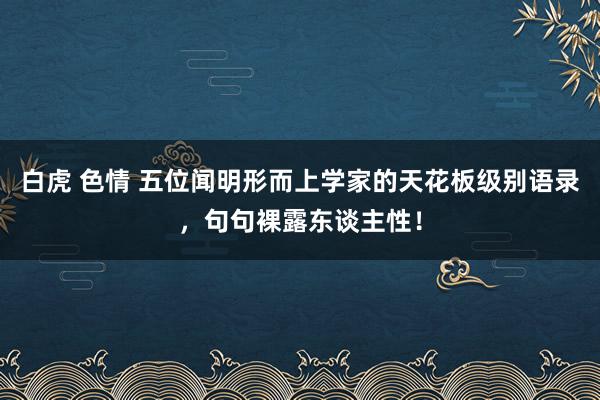 白虎 色情 五位闻明形而上学家的天花板级别语录，句句裸露东谈主性！