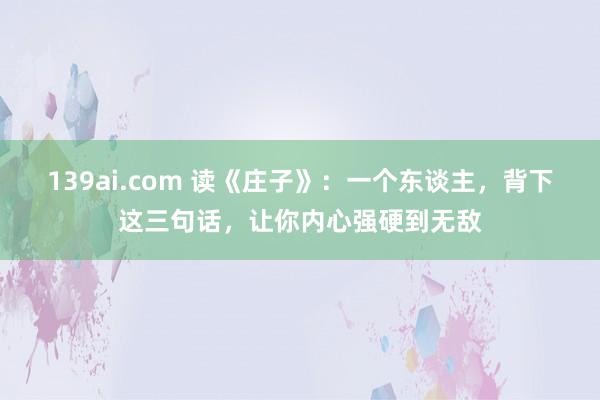 139ai.com 读《庄子》：一个东谈主，背下这三句话，让你内心强硬到无敌