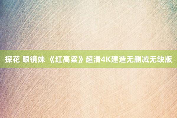 探花 眼镜妹 《红高粱》超清4K建造无删减无缺版